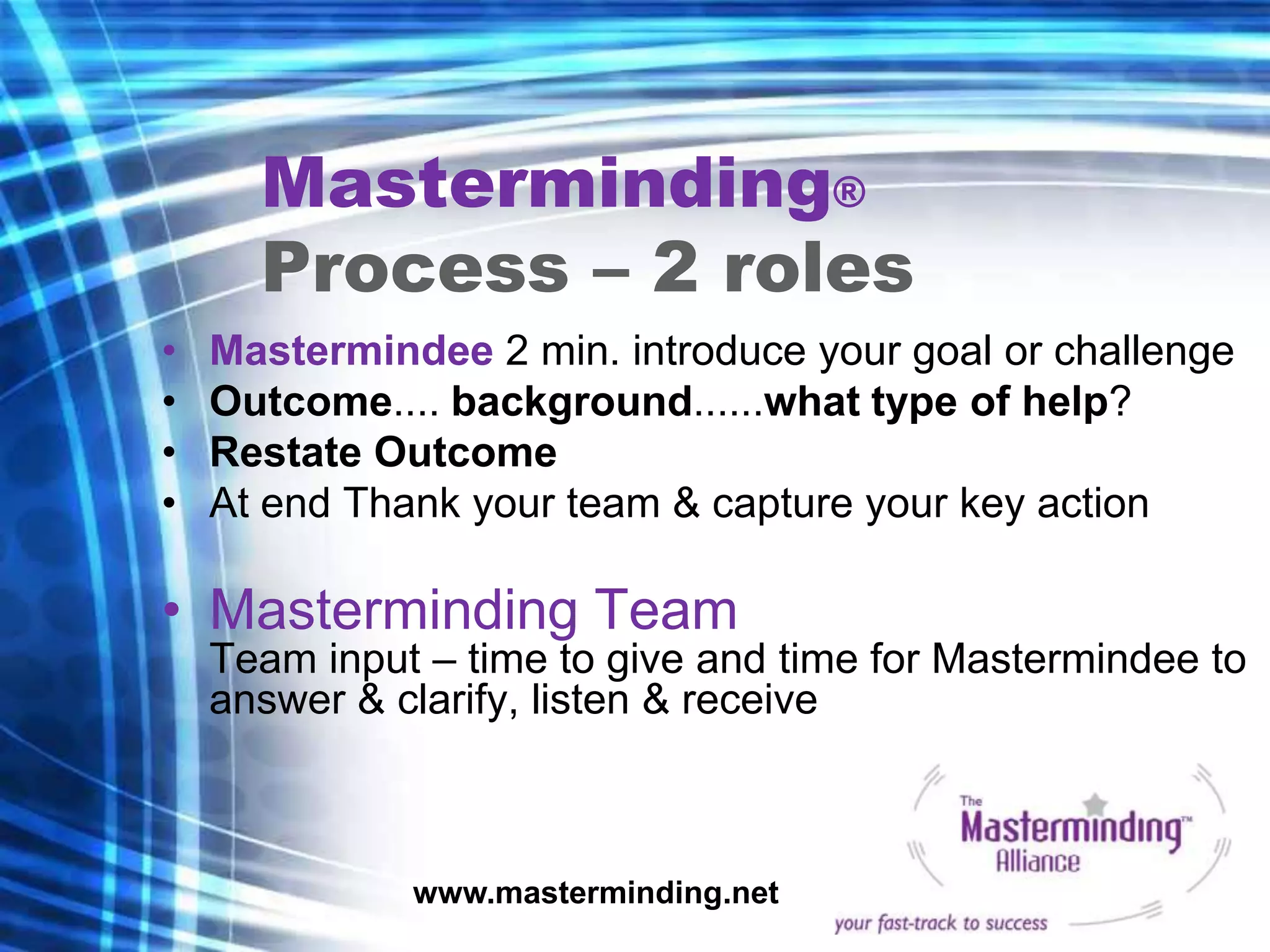 Masterminding®
      Process – 2 roles
•   Mastermindee 2 min. introduce your goal or challenge
•   Outcome.... background......what type of help?
•   Restate Outcome
•   At end Thank your team & capture your key action

• Masterminding Team
    Team input – time to give and time for Mastermindee to
    answer & clarify, listen & receive



              www.masterminding.net
 