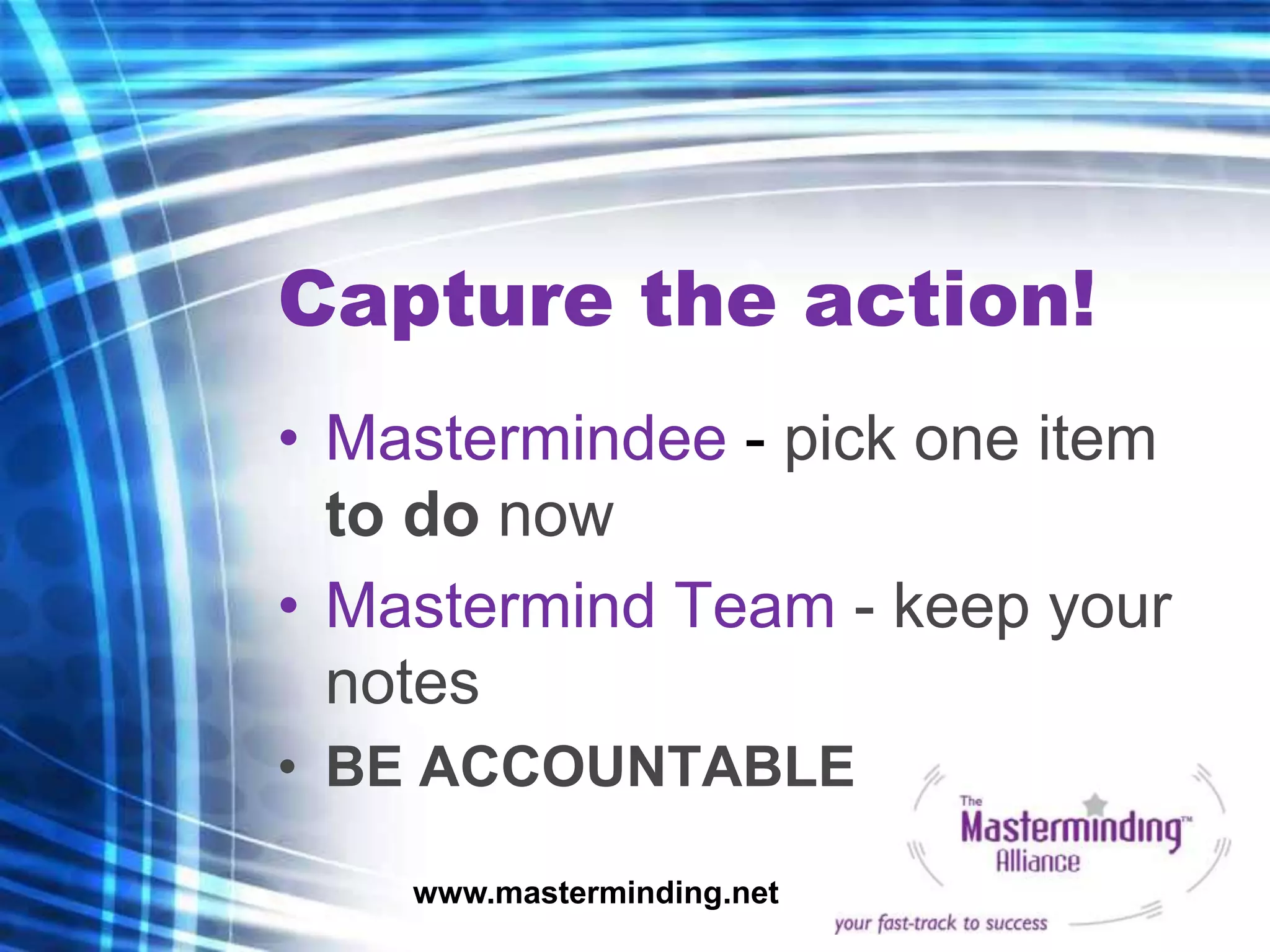Capture the action!
• Mastermindee - pick one item
  to do now
• Mastermind Team - keep your
  notes
• BE ACCOUNTABLE

    www.masterminding.net
 