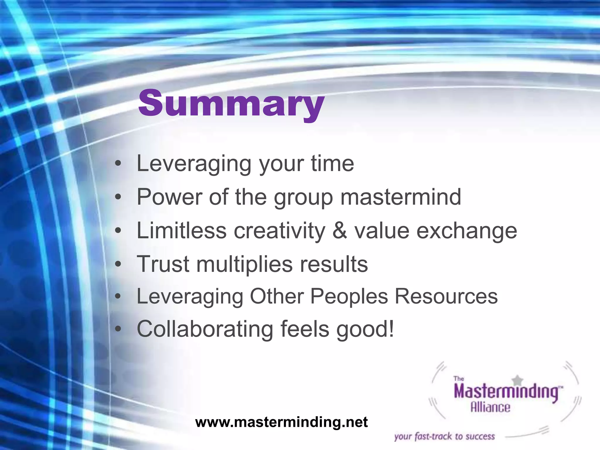 Summary
•   Leveraging your time
•   Power of the group mastermind
•   Limitless creativity & value exchange
•   Trust multiplies results
• Leveraging Other Peoples Resources
• Collaborating feels good!


         www.masterminding.net
 