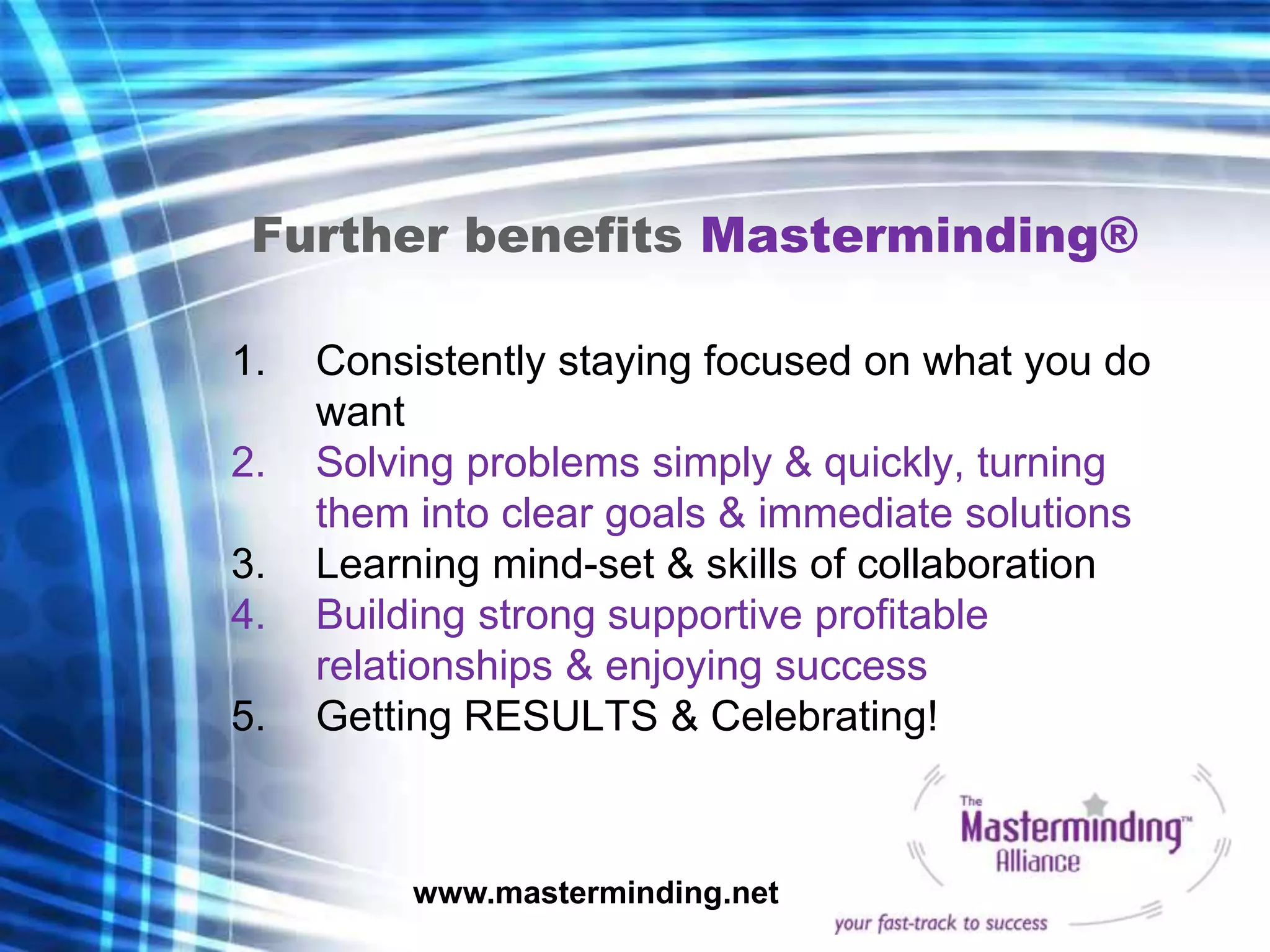 Further benefits Masterminding®

1.   Consistently staying focused on what you do
     want
2.   Solving problems simply & quickly, turning
     them into clear goals & immediate solutions
3.   Learning mind-set & skills of collaboration
4.   Building strong supportive profitable
     relationships & enjoying success
5.   Getting RESULTS & Celebrating!



          www.masterminding.net
 