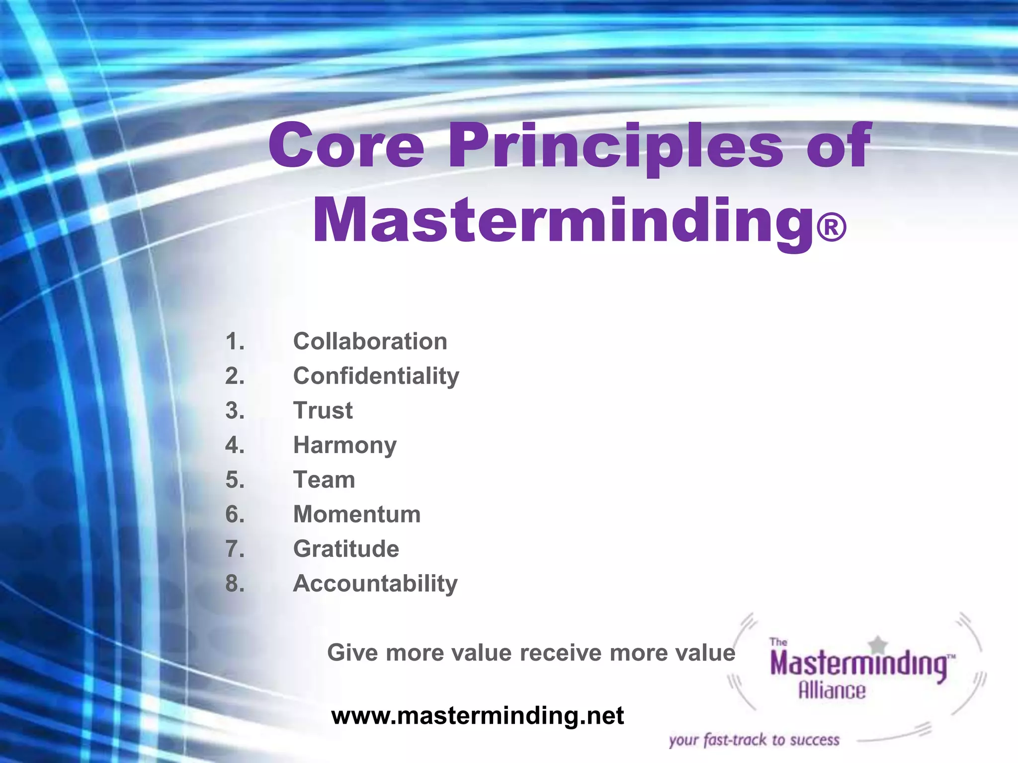 Core Principles of
      Masterminding®
1.   Collaboration
2.   Confidentiality
3.   Trust
4.   Harmony
5.   Team
6.   Momentum
7.   Gratitude
8.   Accountability

        Give more value receive more value

        www.masterminding.net
 