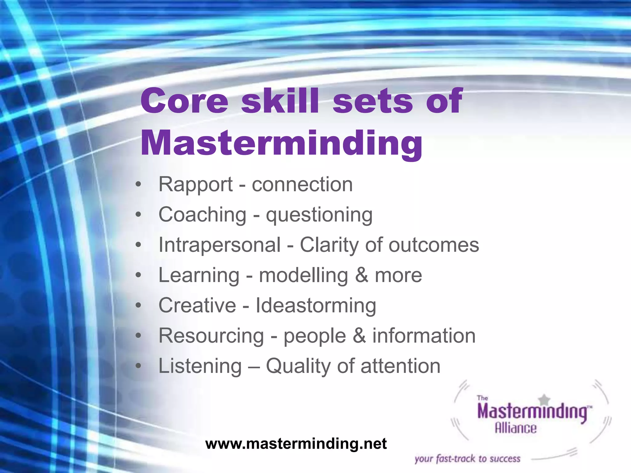 Core skill sets of
Masterminding
•   Rapport - connection
•   Coaching - questioning
•   Intrapersonal - Clarity of outcomes
•   Learning - modelling & more
•   Creative - Ideastorming
•   Resourcing - people & information
•   Listening – Quality of attention


         www.masterminding.net
 
