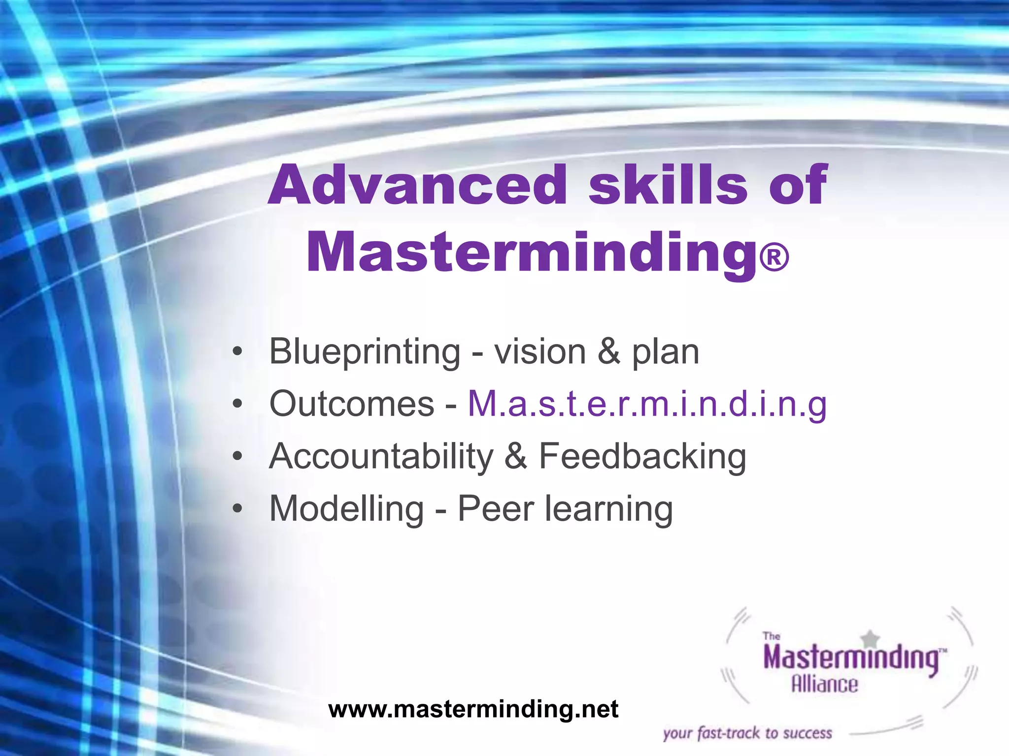 Advanced skills of
     Masterminding®
•   Blueprinting - vision & plan
•   Outcomes - M.a.s.t.e.r.m.i.n.d.i.n.g
•   Accountability & Feedbacking
•   Modelling - Peer learning




       www.masterminding.net
 