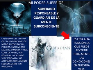 SOBERANO
RESPONSABLE Y
GUARDIAN DE LA
MENTE
SUBCONSCIENTE
ES ESTA ALTA
FUNCIÓN LA
QUE PUEDE
REVERTIR
TOTALMENTE
LAS
CONDICIONES
EN NUESTRA
VIDA.
CASI SIEMPRE ES VERDAD
QUE LAS CONDICIONES DE
MIEDO, PREOCUPACION,
POBREZA, ENFERMEDAD,
FALTA DE ARMONIA Y TODA
CLASE DE MALES, NOS
DOMINAN A CAUSA DE
SUGERENCIAS FALSAS
ACEPTADAS POR LA MENTE
SUBCONSCIENTE SIN
VIGILANCIA.
MI PODER SUPERIOR
 