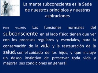 La mente subconsciente es la Sede
de nuestros principios y nuestras
aspiraciones
Para resumir: Las funciones normales del
subconsciente en el lado físico tienen que ver
con los procesos regulares y esenciales, para la
conservación de la vida y la restauración de la
salud; con el cuidado de los hijos, y que incluye
un deseo instintivo de preservar toda vida y
mejorar sus condiciones en general.
 