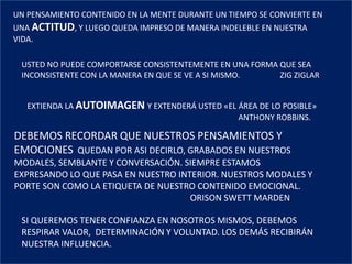 UN PENSAMIENTO CONTENIDO EN LA MENTE DURANTE UN TIEMPO SE CONVIERTE EN
UNA ACTITUD, Y LUEGO QUEDA IMPRESO DE MANERA INDELEBLE EN NUESTRA
VIDA.
USTED NO PUEDE COMPORTARSE CONSISTENTEMENTE EN UNA FORMA QUE SEA
INCONSISTENTE CON LA MANERA EN QUE SE VE A SI MISMO. ZIG ZIGLAR
EXTIENDA LA AUTOIMAGEN Y EXTENDERÁ USTED «EL ÁREA DE LO POSIBLE»
ANTHONY ROBBINS.
DEBEMOS RECORDAR QUE NUESTROS PENSAMIENTOS Y
EMOCIONES QUEDAN POR ASI DECIRLO, GRABADOS EN NUESTROS
MODALES, SEMBLANTE Y CONVERSACIÓN. SIEMPRE ESTAMOS
EXPRESANDO LO QUE PASA EN NUESTRO INTERIOR. NUESTROS MODALES Y
PORTE SON COMO LA ETIQUETA DE NUESTRO CONTENIDO EMOCIONAL.
ORISON SWETT MARDEN
SI QUEREMOS TENER CONFIANZA EN NOSOTROS MISMOS, DEBEMOS
RESPIRAR VALOR, DETERMINACIÓN Y VOLUNTAD. LOS DEMÁS RECIBIRÁN
NUESTRA INFLUENCIA.
 