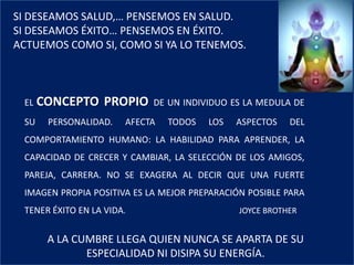 SI DESEAMOS SALUD,… PENSEMOS EN SALUD.
SI DESEAMOS ÉXITO… PENSEMOS EN ÉXITO.
ACTUEMOS COMO SI, COMO SI YA LO TENEMOS.
EL CONCEPTO PROPIO DE UN INDIVIDUO ES LA MEDULA DE
SU PERSONALIDAD. AFECTA TODOS LOS ASPECTOS DEL
COMPORTAMIENTO HUMANO: LA HABILIDAD PARA APRENDER, LA
CAPACIDAD DE CRECER Y CAMBIAR, LA SELECCIÓN DE LOS AMIGOS,
PAREJA, CARRERA. NO SE EXAGERA AL DECIR QUE UNA FUERTE
IMAGEN PROPIA POSITIVA ES LA MEJOR PREPARACIÓN POSIBLE PARA
TENER ÉXITO EN LA VIDA. JOYCE BROTHER
A LA CUMBRE LLEGA QUIEN NUNCA SE APARTA DE SU
ESPECIALIDAD NI DISIPA SU ENERGÍA.
 