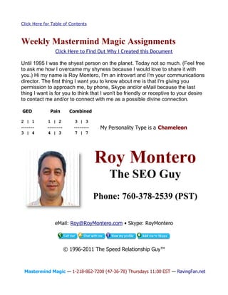 Click Here for Table of Contents



Weekly Mastermind Magic Assignments
                Click Here to Find Out Why I Created this Document

Until 1995 I was the shyest person on the planet. Today not so much. (Feel free
to ask me how I overcame my shyness because I would love to share it with
you.) Hi my name is Roy Montero, I'm an introvert and I'm your communications
director. The first thing I want you to know about me is that I'm giving you
permission to approach me, by phone, Skype and/or eMail because the last
thing I want is for you to think that I won't be friendly or receptive to your desire
to contact me and/or to connect with me as a possible divine connection.

GEO           Pain       Combined

2 | 1        1 | 2         3 | 3
-------     --------       --------    My Personality Type is a Chameleon
3 | 4        4 | 3         7 | 7




                                      Roy Montero
                                          The SEO Guy
                                      Phone: 760-378-2539 (PST)

                eMail: Roy@RoyMontero.com • Skype: RoyMontero




                       © 1996-2011 The Speed Relationship Guy™



 Mastermind Magic — 1-218-862-7200 (47-36-78) Thursdays 11:00 EST — RavingFan.net
 