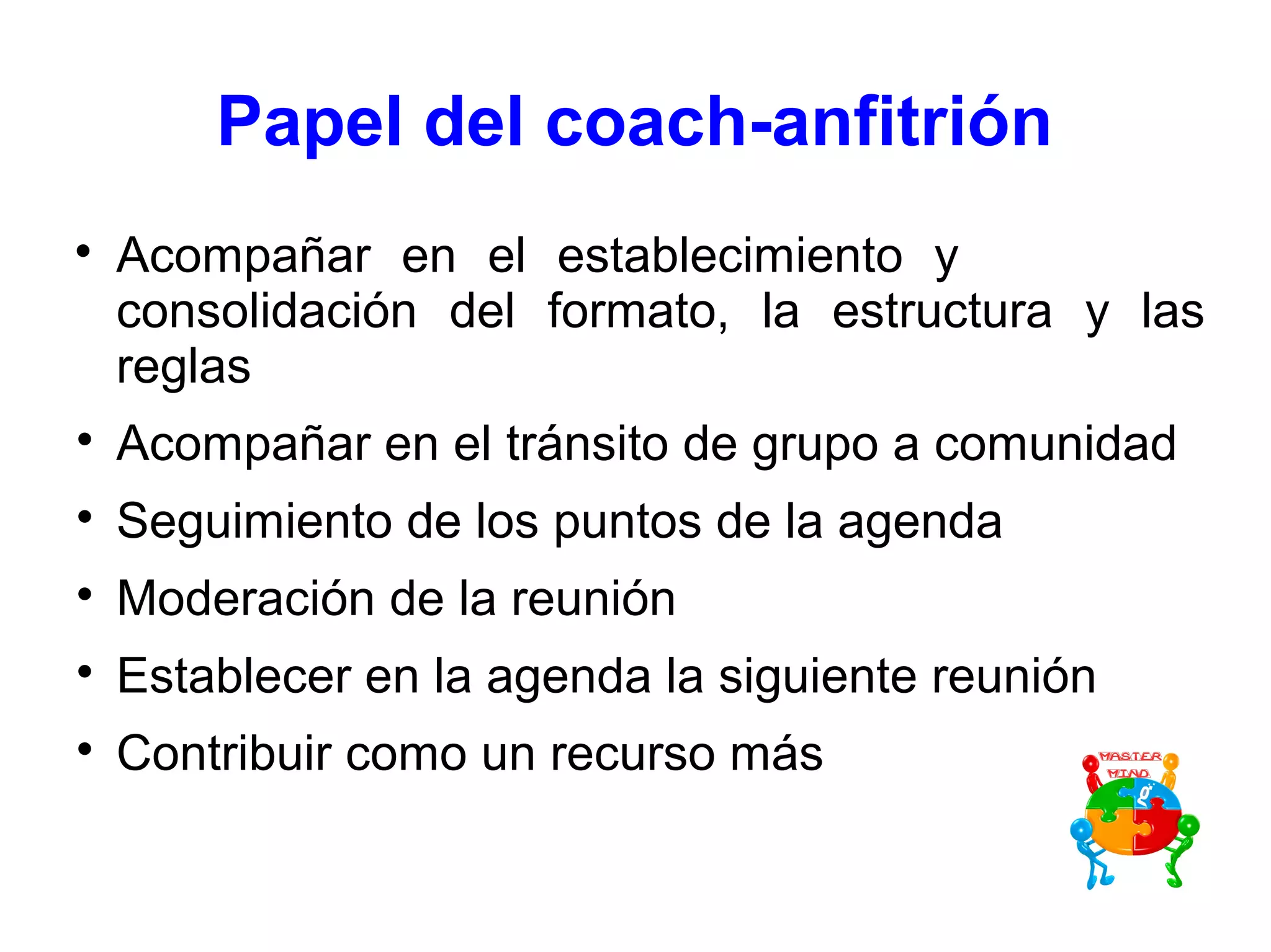 Papel del coach-anfitrión

Acompañar en el establecimiento y
consolidación del formato, la estructura y las
reglas

Acompañar en el tránsito de grupo a comunidad

Seguimiento de los puntos de la agenda

Moderación de la reunión

Establecer en la agenda la siguiente reunión

Contribuir como un recurso más
 