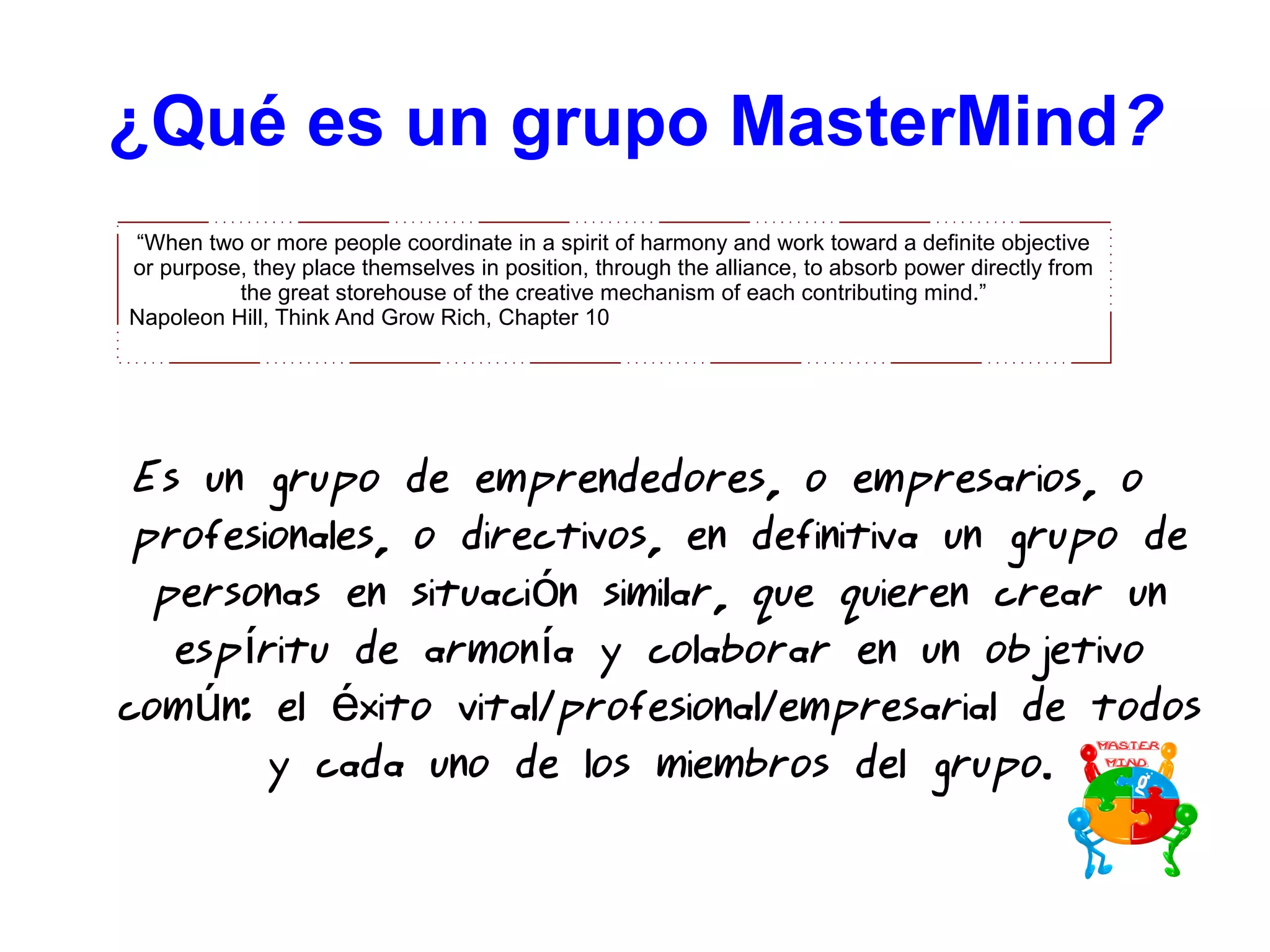 Es un grupo de emprendedores, o empresarios, o
profesionales, o directivos, en definitiva un grupo de
personas en situaci n similar, que quieren crear unó
esp ritu de armon a y colaborar en un objetivoí í
com n: el xito vital/profesional/empresarial de todosú é
y cada uno de los miembros del grupo.
¿Qué es un grupo MasterMind??
“When two or more people coordinate in a spirit of harmony and work toward a definite objective
or purpose, they place themselves in position, through the alliance, to absorb power directly from
the great storehouse of the creative mechanism of each contributing mind.”
Napoleon Hill, Think And Grow Rich, Chapter 10
 