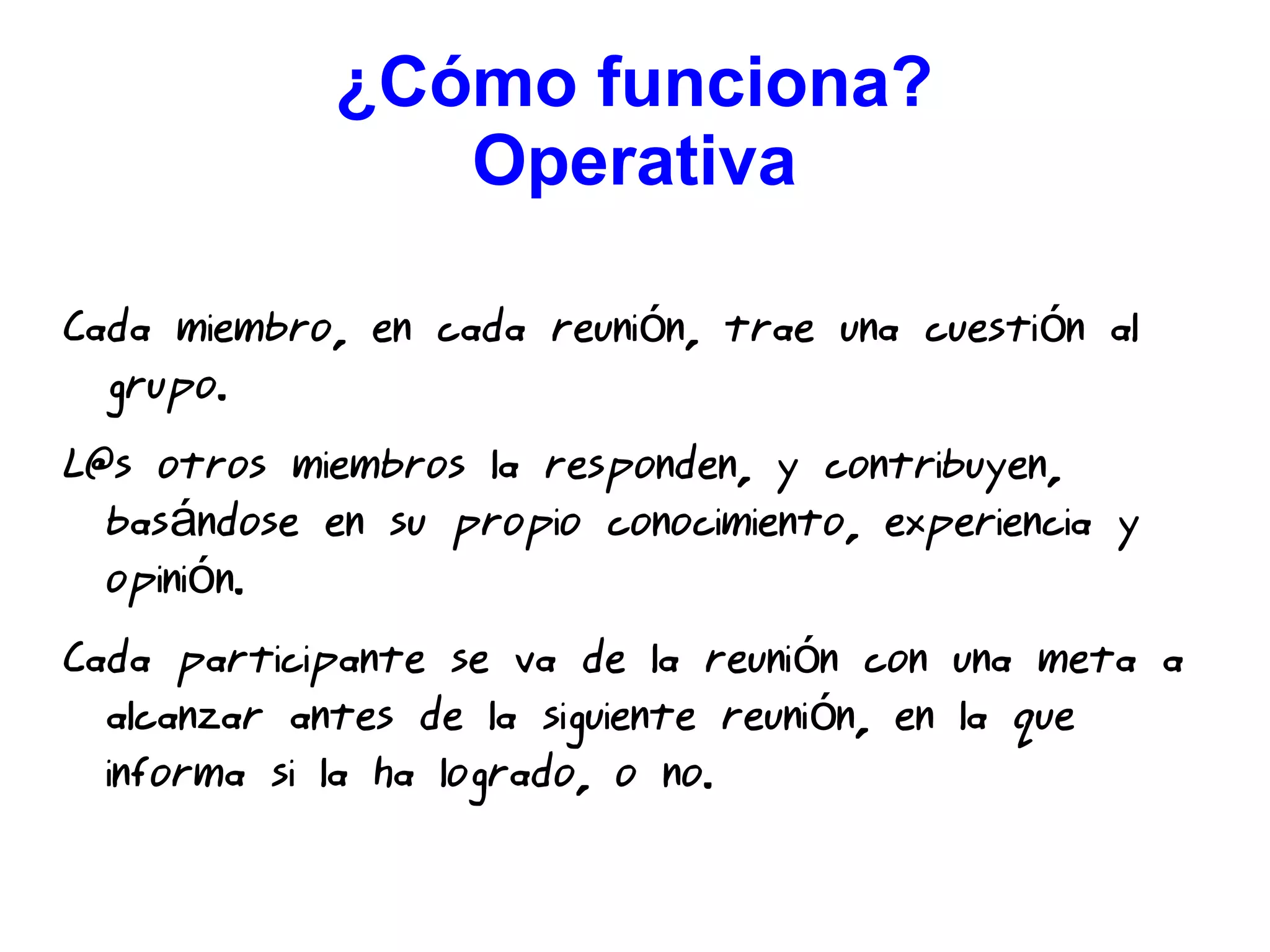 ¿Cómo funciona?
Operativa
Cada miembro, en cada reuni n, trae una cuesti n aló ó
grupo.
L@s otros miembros la responden, y contribuyen,
bas ndose en su propio conocimiento, experiencia yá
opini n.ó
Cada participante se va de la reuni n con una meta aó
alcanzar antes de la siguiente reuni n, en la queó
informa si la ha logrado, o no.
 