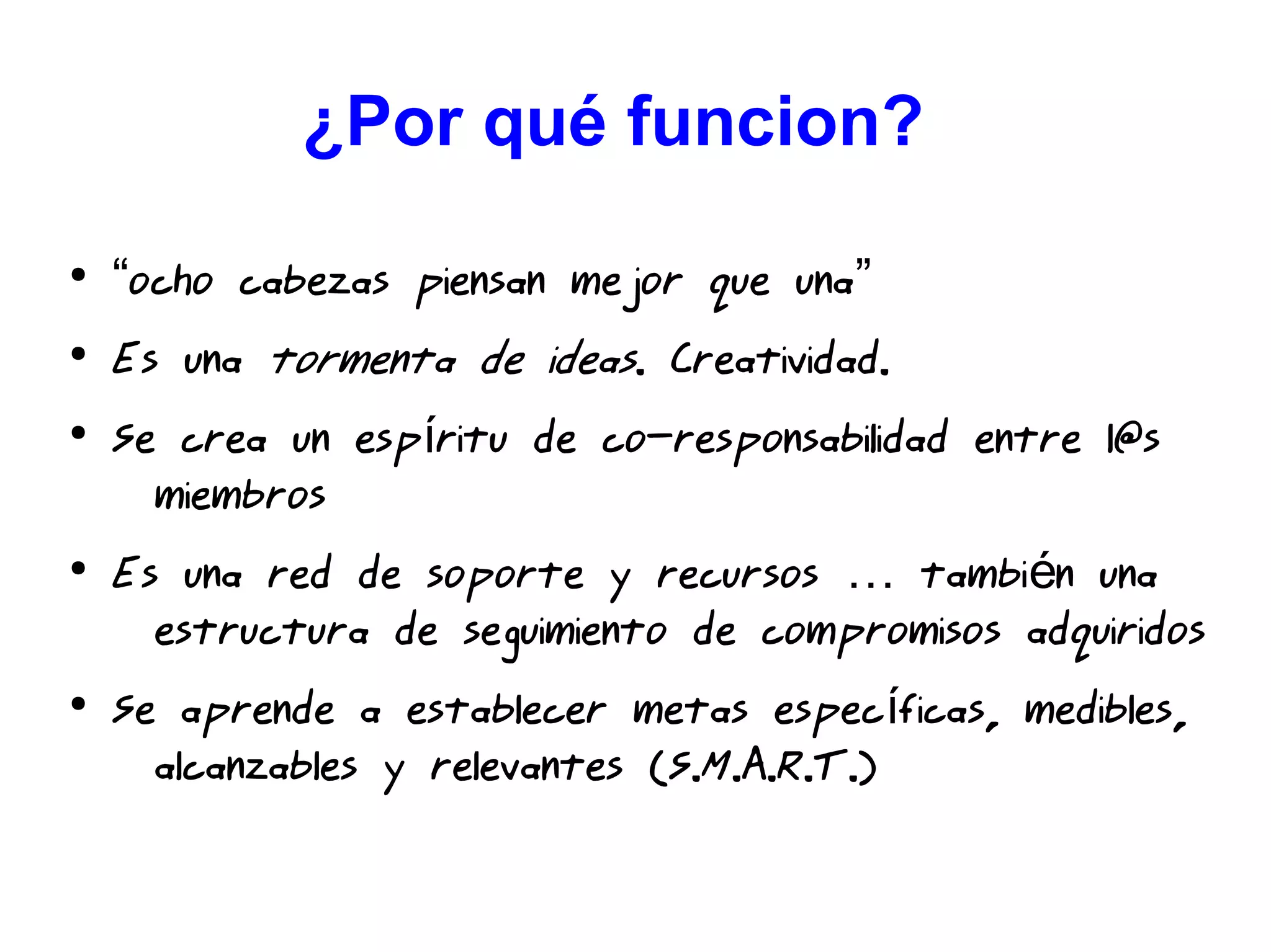 ¿Por qué funcion??
●
“ocho cabezas piensan mejor que una”
●
Es una tormenta de ideas. Creatividad.
●
Se crea un esp ritu de co-responsabilidad entre l@sí
miembros
●
Es una red de soporte y recursos tambi n una… é
estructura de seguimiento de compromisos adquiridos
●
Se aprende a establecer metas espec ficas, medibles,í
alcanzables y relevantes (S.M.A.R.T.)
 