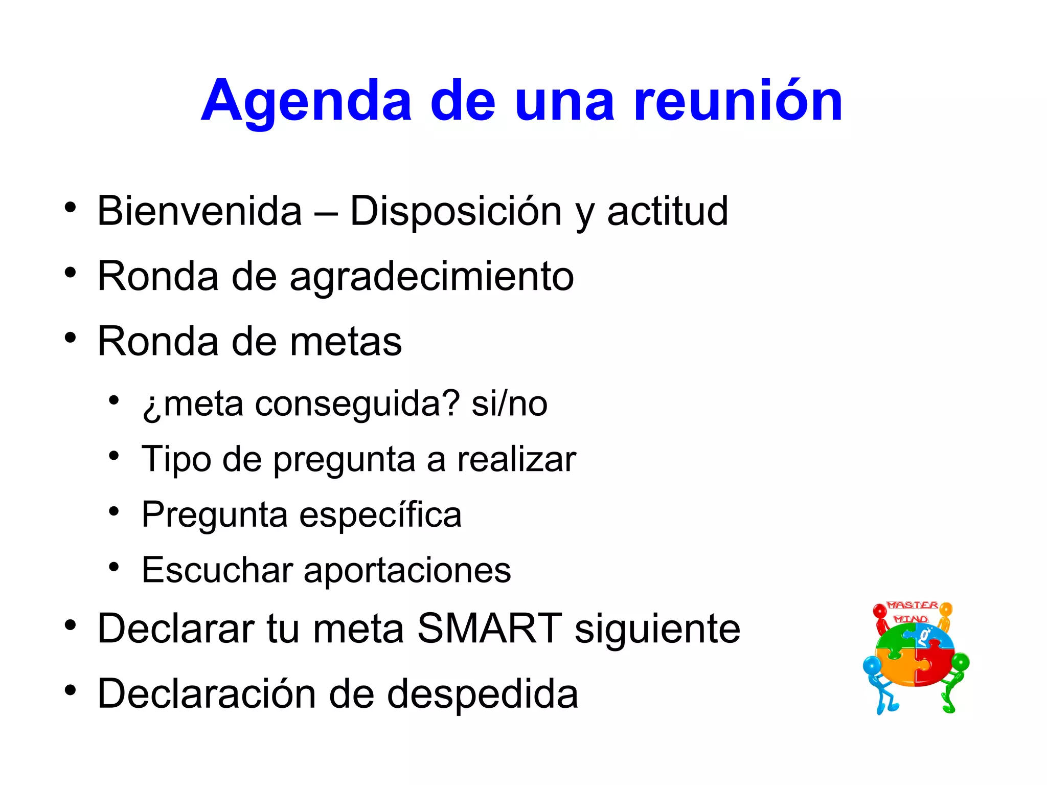 Agenda de una reunión

Bienvenida – Disposición y actitud

Ronda de agradecimiento

Ronda de metas

¿meta conseguida? si/no

Tipo de pregunta a realizar

Pregunta específica

Escuchar aportaciones

Declarar tu meta SMART siguiente

Declaración de despedida
 