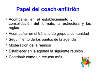 Papel del coach-anfitrión

Acompañar en el establecimiento y
consolidación del formato, la estructura y las
reglas

Acompañar en el tránsito de grupo a comunidad

Seguimiento de los puntos de la agenda

Moderación de la reunión

Establecer en la agenda la siguiente reunión

Contribuir como un recurso más
 