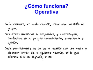 ¿Cómo funciona?
Operativa
Cada miembro, en cada reuni n, trae una cuesti n aló ó
grupo.
L@s otros miembros la responden, y contribuyen,
bas ndose en su propio conocimiento, experiencia yá
opini n.ó
Cada participante se va de la reuni n con una meta aó
alcanzar antes de la siguiente reuni n, en la queó
informa si la ha logrado, o no.
 