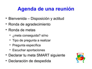 Agenda de una reunión

Bienvenida – Disposición y actitud

Ronda de agradecimiento

Ronda de metas

¿meta conseguida? si/no

Tipo de pregunta a realizar

Pregunta específica

Escuchar aportaciones

Declarar tu meta SMART siguiente

Declaración de despedida
 