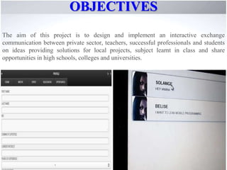 OBJECTIVES
The aim of this project is to design and implement an interactive exchange
communication between private sector, teachers, successful professionals and students
on ideas providing solutions for local projects, subject learnt in class and share
opportunities in high schools, colleges and universities.