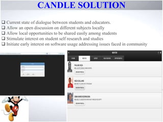 CANDLE SOLUTION
Current state of dialogue between students and educators.
Allow an open discussion on different subjects locally
Allow local opportunities to be shared easily among students
Stimulate interest on student self research and studies
Initiate early interest on software usage addressing issues faced in community
