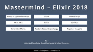 Mastermind – Elixir 2018
History of Apple and Steve Jobs
F.R.I.E.N.D.S
Harry Potter Movies
Cricket
Marvel
Relation of colour to psychology
Indian Startups
Elon Musk
Napoleon Bonaparte
Thapar Quizzing Club | October 2018
By –
Abhinav Choudhary, Bharat Kashyap and Soham Banerjee
 
