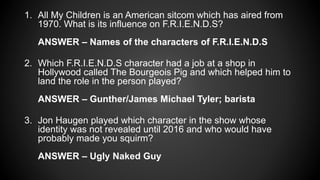 1. All My Children is an American sitcom which has aired from
1970. What is its influence on F.R.I.E.N.D.S?
ANSWER – Names of the characters of F.R.I.E.N.D.S
2. Which F.R.I.E.N.D.S character had a job at a shop in
Hollywood called The Bourgeois Pig and which helped him to
land the role in the person played?
ANSWER – Gunther/James Michael Tyler; barista
3. Jon Haugen played which character in the show whose
identity was not revealed until 2016 and who would have
probably made you squirm?
ANSWER – Ugly Naked Guy
 