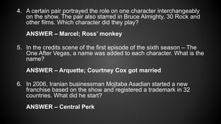 4. A certain pair portrayed the role on one character interchangeably
on the show. The pair also starred in Bruce Almighty, 30 Rock and
other films. Which character did they play?
ANSWER – Marcel; Ross’ monkey
5. In the credits scene of the first episode of the sixth season – The
One After Vegas, a name was added to each character. What is the
name?
ANSWER – Arquette; Courtney Cox got married
6. In 2006, Iranian businessman Mojtaba Asadian started a new
franchise based on the show and registered a trademark in 32
countries. What did he start?
ANSWER – Central Perk
 