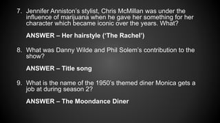 7. Jennifer Anniston’s stylist, Chris McMillan was under the
influence of marijuana when he gave her something for her
character which became iconic over the years. What?
ANSWER – Her hairstyle (‘The Rachel’)
8. What was Danny Wilde and Phil Solem’s contribution to the
show?
ANSWER – Title song
9. What is the name of the 1950’s themed diner Monica gets a
job at during season 2?
ANSWER – The Moondance Diner
 