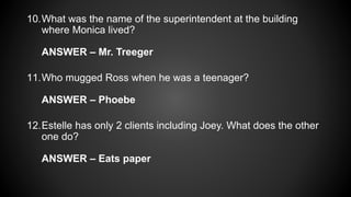 10.What was the name of the superintendent at the building
where Monica lived?
ANSWER – Mr. Treeger
11.Who mugged Ross when he was a teenager?
ANSWER – Phoebe
12.Estelle has only 2 clients including Joey. What does the other
one do?
ANSWER – Eats paper
 