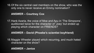 16.Of the six central cast members on the show, who was the
only one to never receive an Emmy nomination?
ANSWER – Courtney Cox
17.Hank Azaria, the voice of Moe and Apu in ‘The Simpsons’,
auditioned twice for the character of ‘Joey’ but ended up
playing which character on FRIENDS?
ANSWER – David (Phoebe’s scientist boyfriend)
18.Maggie Wheeler played which recurring, and much hated
character on the show?
ANSWER – Janice
 
