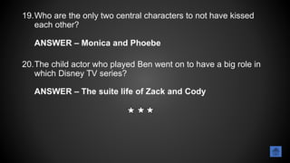 19.Who are the only two central characters to not have kissed
each other?
ANSWER – Monica and Phoebe
20.The child actor who played Ben went on to have a big role in
which Disney TV series?
ANSWER – The suite life of Zack and Cody
 