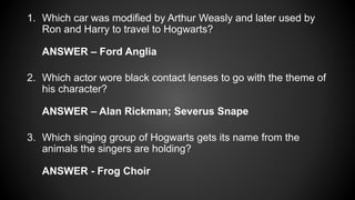 1. Which car was modified by Arthur Weasly and later used by
Ron and Harry to travel to Hogwarts?
ANSWER – Ford Anglia
2. Which actor wore black contact lenses to go with the theme of
his character?
ANSWER – Alan Rickman; Severus Snape
3. Which singing group of Hogwarts gets its name from the
animals the singers are holding?
ANSWER - Frog Choir
 