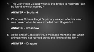 4. The Glenfinnan Viaduct which is the ‘bridge to Hogwarts’ can
be found in which country?
ANSWER – Scotland
5. What was Rubeus Hagrid's primary weapon after his wand
was broken when he was expelled from Hogwarts?
ANSWER - Crossbow
6. At the end of Goblet of Fire, a message mentions that which
animals were not harmed during the filming of the film?
ANSWER – Dragons
 