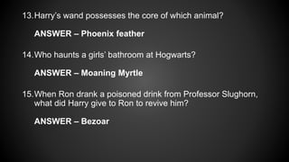 13.Harry’s wand possesses the core of which animal?
ANSWER – Phoenix feather
14.Who haunts a girls’ bathroom at Hogwarts?
ANSWER – Moaning Myrtle
15.When Ron drank a poisoned drink from Professor Slughorn,
what did Harry give to Ron to revive him?
ANSWER – Bezoar
 