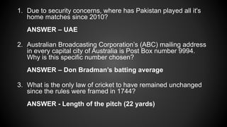 1. Due to security concerns, where has Pakistan played all it's
home matches since 2010?
ANSWER – UAE
2. Australian Broadcasting Corporation’s (ABC) mailing address
in every capital city of Australia is Post Box number 9994.
Why is this specific number chosen?
ANSWER – Don Bradman’s batting average
3. What is the only law of cricket to have remained unchanged
since the rules were framed in 1744?
ANSWER - Length of the pitch (22 yards)
 
