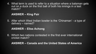 4. What term is used to refer to a situation where a batsman gets
out on a duck on the first ball of both his innings in a test
match?
ANSWER – King Pair
5. After which West Indian bowler is the ‘Chinaman’ - a type of
delivery – named?
ANSWER – Eliss Achong
6. Which two nations contested in the first ever international
cricket match?
ANSWER – Canada and the United States of America
 