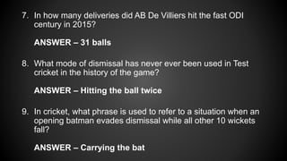 7. In how many deliveries did AB De Villiers hit the fast ODI
century in 2015?
ANSWER – 31 balls
8. What mode of dismissal has never ever been used in Test
cricket in the history of the game?
ANSWER – Hitting the ball twice
9. In cricket, what phrase is used to refer to a situation when an
opening batman evades dismissal while all other 10 wickets
fall?
ANSWER – Carrying the bat
 