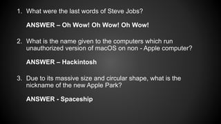 1. What were the last words of Steve Jobs?
ANSWER – Oh Wow! Oh Wow! Oh Wow!
2. What is the name given to the computers which run
unauthorized version of macOS on non - Apple computer?
ANSWER – Hackintosh
3. Due to its massive size and circular shape, what is the
nickname of the new Apple Park?
ANSWER - Spaceship
 
