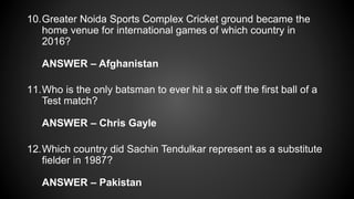 10.Greater Noida Sports Complex Cricket ground became the
home venue for international games of which country in
2016?
ANSWER – Afghanistan
11.Who is the only batsman to ever hit a six off the first ball of a
Test match?
ANSWER – Chris Gayle
12.Which country did Sachin Tendulkar represent as a substitute
fielder in 1987?
ANSWER – Pakistan
 