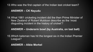 13.Who was the first captain of the Indian test cricket team?
ANSWER – CK Nayudu
14.What 1981 cricketing incident did the then Prime Minister of
New Zealand of Robert Muldoon describe as the ‘most
disgusting incident in the history of cricket’?
ANSWER – Underarm bowl (by Australia, on last ball)
15.Which batsman has hit the longest six in the Indian Premier
League?
ANSWER – Albie Morkel
 