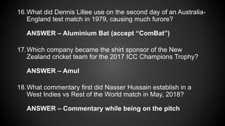 16.What did Dennis Lillee use on the second day of an Australia-
England test match in 1979, causing much furore?
ANSWER – Aluminium Bat (accept “ComBat”)
17.Which company became the shirt sponsor of the New
Zealand cricket team for the 2017 ICC Champions Trophy?
ANSWER – Amul
18.What commentary first did Nasser Hussain establish in a
West Indies vs Rest of the World match in May, 2018?
ANSWER – Commentary while being on the pitch
 