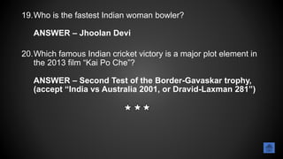 19.Who is the fastest Indian woman bowler?
ANSWER – Jhoolan Devi
20.Which famous Indian cricket victory is a major plot element in
the 2013 film “Kai Po Che”?
ANSWER – Second Test of the Border-Gavaskar trophy,
(accept “India vs Australia 2001, or Dravid-Laxman 281”)
 