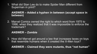 1. What did Stan Lee do to make Spider Man different from
Superman in print?
ANSWER – Added a hyphen in between (accept space in
between)
2. Marvel Comics owned the right to which word from 1975 to
1996, when they realized that it was impossible to enforce the
trademark?
ANSWER – Zombie
3. How did Marvel got around a law that increases taxes on toys
that resemble humans when it created the X-Men toys?
ANSWER – Claimed they were mutants, thus “not human”
 