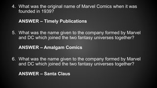 4. What was the original name of Marvel Comics when it was
founded in 1939?
ANSWER – Timely Publications
5. What was the name given to the company formed by Marvel
and DC which joined the two fantasy universes together?
ANSWER – Amalgam Comics
6. What was the name given to the company formed by Marvel
and DC which joined the two fantasy universes together?
ANSWER – Santa Claus
 