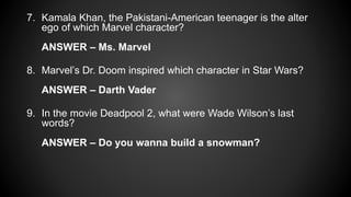 7. Kamala Khan, the Pakistani-American teenager is the alter
ego of which Marvel character?
ANSWER – Ms. Marvel
8. Marvel’s Dr. Doom inspired which character in Star Wars?
ANSWER – Darth Vader
9. In the movie Deadpool 2, what were Wade Wilson’s last
words?
ANSWER – Do you wanna build a snowman?
 