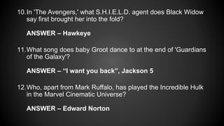 10.In 'The Avengers,' what S.H.I.E.L.D. agent does Black Widow
say first brought her into the fold?
ANSWER – Hawkeye
11.What song does baby Groot dance to at the end of 'Guardians
of the Galaxy'?
ANSWER – “I want you back”, Jackson 5
12.Who, apart from Mark Ruffalo, has played the Incredible Hulk
in the Marvel Cinematic Universe?
ANSWER – Edward Norton
 