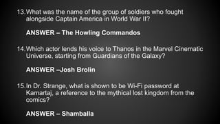 13.What was the name of the group of soldiers who fought
alongside Captain America in World War II?
ANSWER – The Howling Commandos
14.Which actor lends his voice to Thanos in the Marvel Cinematic
Universe, starting from Guardians of the Galaxy?
ANSWER –Josh Brolin
15.In Dr. Strange, what is shown to be Wi-Fi password at
Kamartaj, a reference to the mythical lost kingdom from the
comics?
ANSWER – Shamballa
 