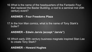 16.What is the name of the headquarters of the Fantastic Four
that replaced the Baxter Building, a nod to a seminal mid 20th
century event?
ANSWER – Four Freedoms Plaza
17.In the Iron Man comics, what is the name of Tony Stark’s
butler?
ANSWER – Edwin Jarvis (accept “Jarvis”)
18.Which early 20th century business magnate inspired Stan Lee
to create Tony Stark?
ANSWER – Howard Hughes
 