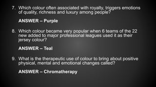 7. Which colour often associated with royalty, triggers emotions
of quality, richness and luxury among people?
ANSWER – Purple
8. Which colour became very popular when 6 teams of the 22
new added to major professional leagues used it as their
jersey colour?
ANSWER – Teal
9. What is the therapeutic use of colour to bring about positive
physical, mental and emotional changes called?
ANSWER – Chromatherapy
 