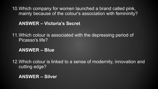 10.Which company for women launched a brand called pink,
mainly because of the colour's association with femininity?
ANSWER – Victoria’s Secret
11.Which colour is associated with the depressing period of
Picasso's life?
ANSWER – Blue
12.Which colour is linked to a sense of modernity, innovation and
cutting edge?
ANSWER – Silver
 