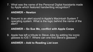 7. What was the name of the Personal Digital Assistants made
by Apple which featured handwriting recognition?
ANSWER – Newton
8. Sosumi is an alert sound in Apple's Macintosh System 7
operating system. What is the logic behind the name of the
alert?
ANSWER – So Sue Me, conflict with Apple Corps
9. Apple has left a tribute to Steve Jobs by adding his iconic
glasses to iOS 7. Where can one find Steve's glasses?
ANSWER – Add to Reading List icon
 