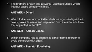 4. The brothers Bhavin and Divyank Turakhia founded which
Internet based company in India?
ANSWER – Directi
5. Which Indian venture capital fund whose logo is indigo-blue in
colour, takes its name and inspiration from a martial arts form
that originated in Kerala?
ANSWER – Kalaari Capital
6. Which company had to change its earlier name in order to
avoid confusion with eBay?
ANSWER – Zomato; Foodiebay
 